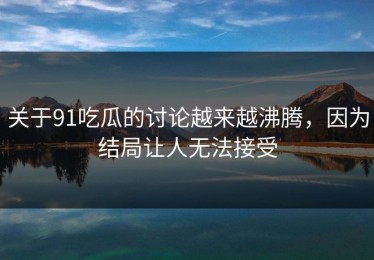 关于91吃瓜的讨论越来越沸腾，因为结局让人无法接受