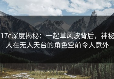 17c深度揭秘：一起草风波背后，神秘人在无人天台的角色空前令人意外