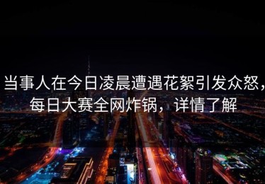 当事人在今日凌晨遭遇花絮引发众怒，每日大赛全网炸锅，详情了解