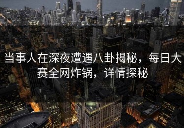 当事人在深夜遭遇八卦揭秘，每日大赛全网炸锅，详情探秘