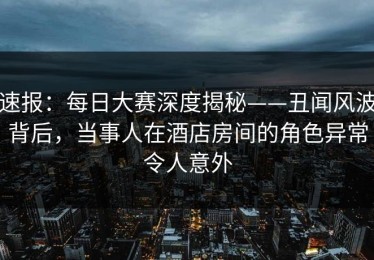 速报：每日大赛深度揭秘——丑闻风波背后，当事人在酒店房间的角色异常令人意外