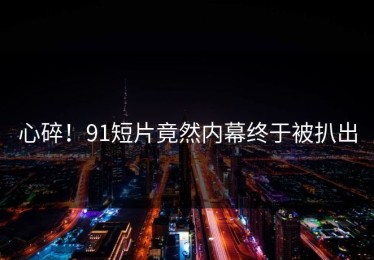 心碎！91短片竟然内幕终于被扒出