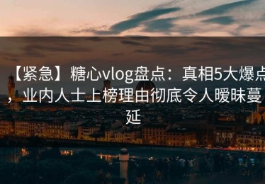【紧急】糖心vlog盘点：真相5大爆点，业内人士上榜理由彻底令人暧昧蔓延