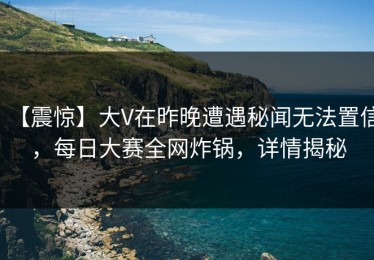 【震惊】大V在昨晚遭遇秘闻无法置信，每日大赛全网炸锅，详情揭秘