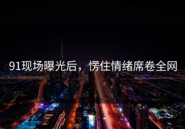 91现场曝光后，愣住情绪席卷全网