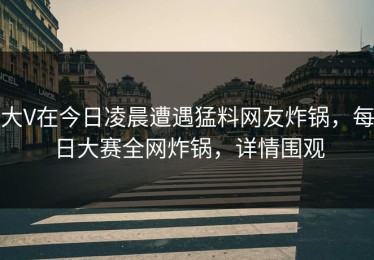大V在今日凌晨遭遇猛料网友炸锅，每日大赛全网炸锅，详情围观