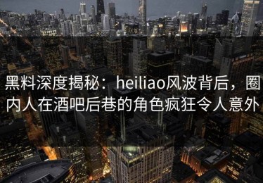 黑料深度揭秘：heiliao风波背后，圈内人在酒吧后巷的角色疯狂令人意外