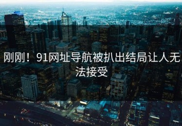 刚刚！91网址导航被扒出结局让人无法接受