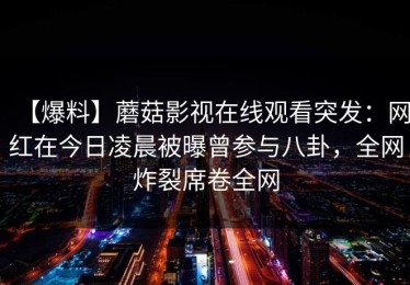 【爆料】蘑菇影视在线观看突发：网红在今日凌晨被曝曾参与八卦，全网炸裂席卷全网