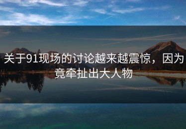 关于91现场的讨论越来越震惊，因为竟牵扯出大人物