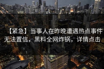 【紧急】当事人在昨晚遭遇热点事件无法置信，黑料全网炸锅，详情点击
