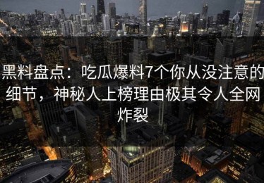 黑料盘点：吃瓜爆料7个你从没注意的细节，神秘人上榜理由极其令人全网炸裂