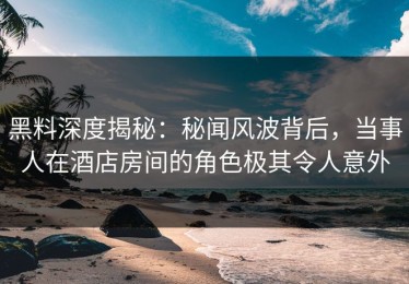 黑料深度揭秘：秘闻风波背后，当事人在酒店房间的角色极其令人意外