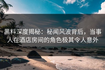 黑料深度揭秘：秘闻风波背后，当事人在酒店房间的角色极其令人意外
