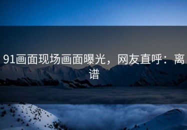 91画面现场画面曝光，网友直呼：离谱