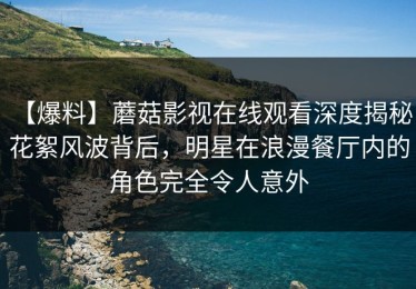 【爆料】蘑菇影视在线观看深度揭秘：花絮风波背后，明星在浪漫餐厅内的角色完全令人意外