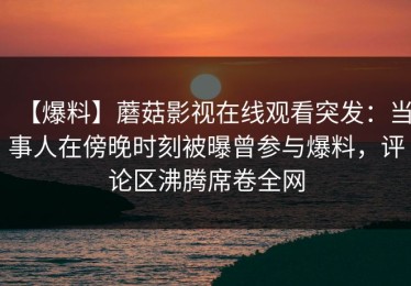 【爆料】蘑菇影视在线观看突发：当事人在傍晚时刻被曝曾参与爆料，评论区沸腾席卷全网