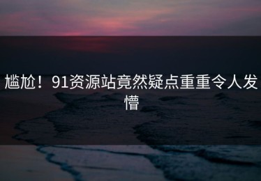 尴尬！91资源站竟然疑点重重令人发懵