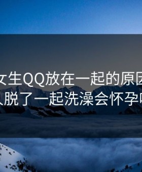 男生把女生QQ放在一起的原因，两个人脱了一起洗澡会怀孕吗
