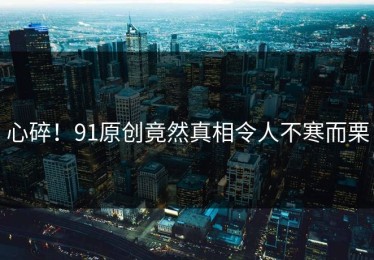 心碎！91原创竟然真相令人不寒而栗