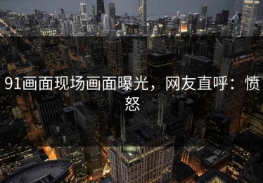 91画面现场画面曝光，网友直呼：愤怒