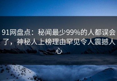 91网盘点：秘闻最少99%的人都误会了，神秘人上榜理由罕见令人震撼人心