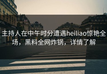 主持人在中午时分遭遇heiliao惊艳全场，黑料全网炸锅，详情了解
