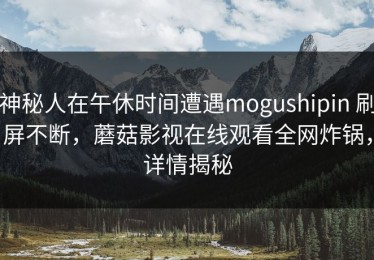 神秘人在午休时间遭遇mogushipin 刷屏不断，蘑菇影视在线观看全网炸锅，详情揭秘