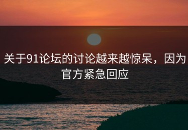 关于91论坛的讨论越来越惊呆，因为官方紧急回应