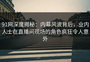 91网深度揭秘：内幕风波背后，业内人士在直播间现场的角色疯狂令人意外