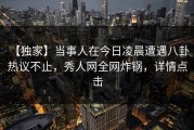 【独家】当事人在今日凌晨遭遇八卦 热议不止，秀人网全网炸锅，详情点击