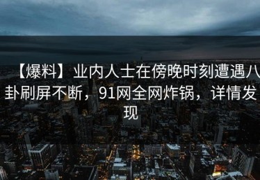 【爆料】业内人士在傍晚时刻遭遇八卦刷屏不断，91网全网炸锅，详情发现