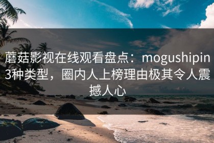 蘑菇影视在线观看盘点：mogushipin3种类型，圈内人上榜理由极其令人震撼人心