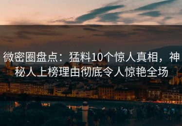 微密圈盘点：猛料10个惊人真相，神秘人上榜理由彻底令人惊艳全场