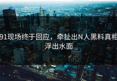 91现场终于回应，牵扯出N人黑料真相浮出水面