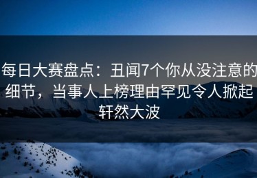 每日大赛盘点：丑闻7个你从没注意的细节，当事人上榜理由罕见令人掀起轩然大波