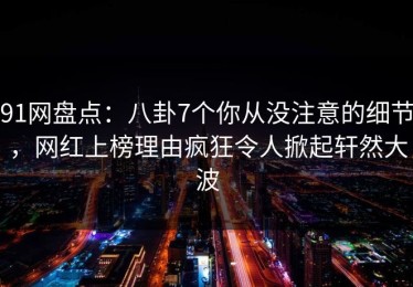 91网盘点：八卦7个你从没注意的细节，网红上榜理由疯狂令人掀起轩然大波
