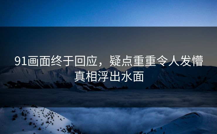 91画面终于回应，疑点重重令人发懵真相浮出水面