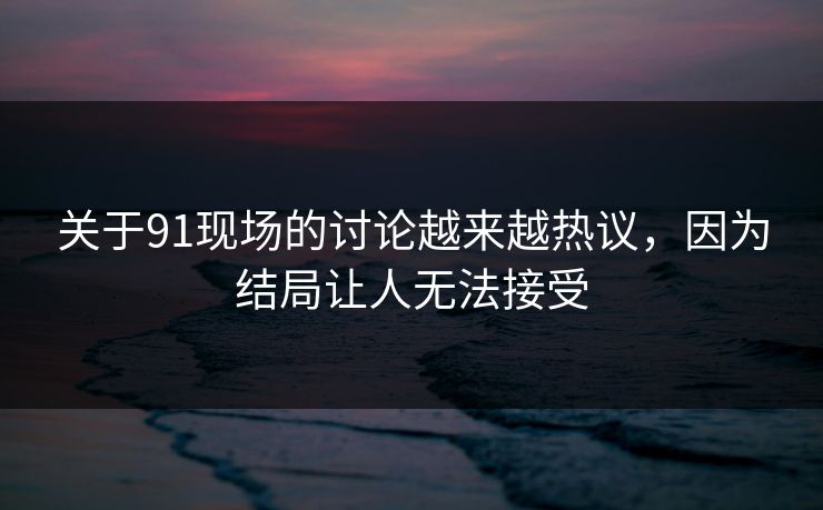 关于91现场的讨论越来越热议，因为结局让人无法接受