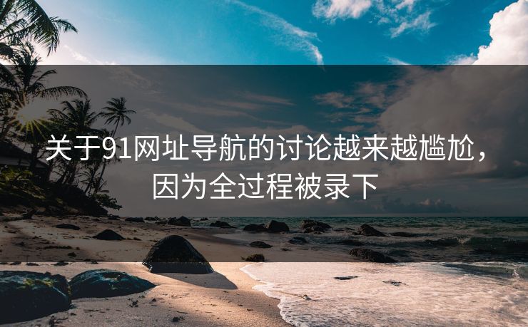 关于91网址导航的讨论越来越尴尬，因为全过程被录下