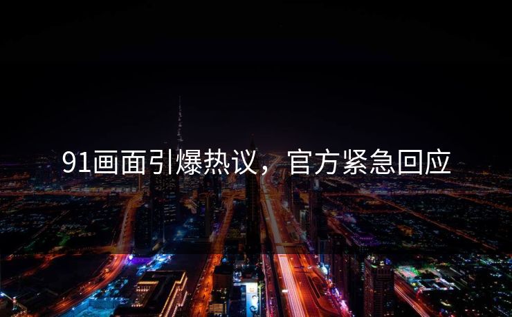 91画面引爆热议，官方紧急回应