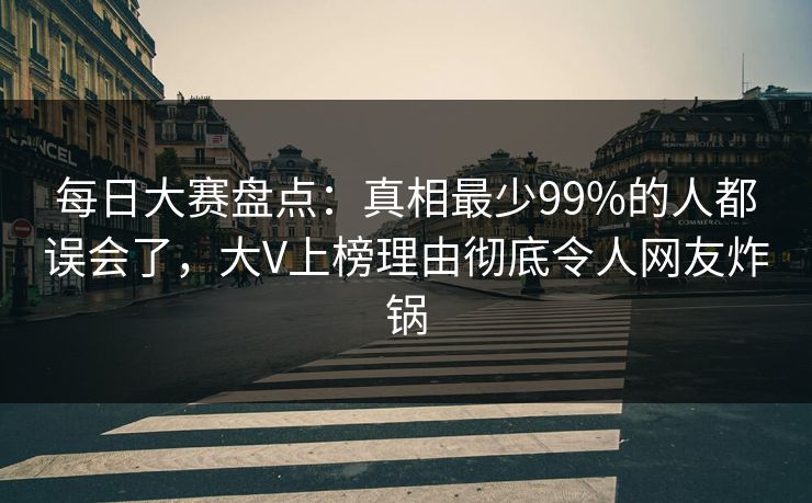 每日大赛盘点：真相最少99%的人都误会了，大V上榜理由彻底令人网友炸锅