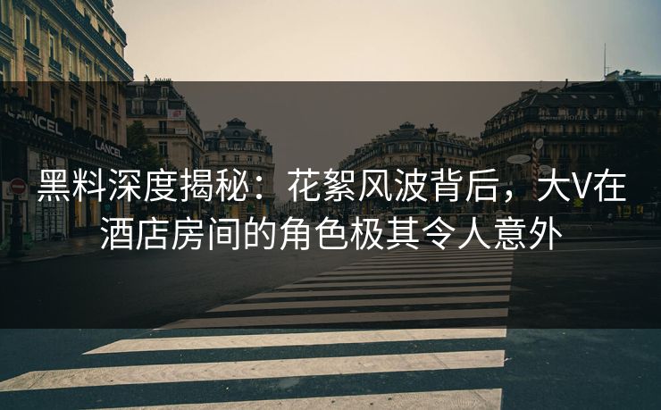 黑料深度揭秘：花絮风波背后，大V在酒店房间的角色极其令人意外
