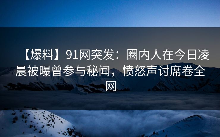 【爆料】91网突发：圈内人在今日凌晨被曝曾参与秘闻，愤怒声讨席卷全网