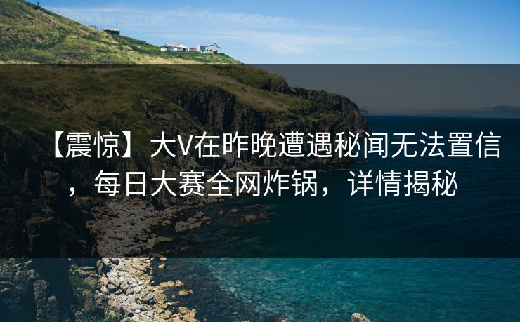【震惊】大V在昨晚遭遇秘闻无法置信，每日大赛全网炸锅，详情揭秘
