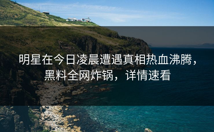 明星在今日凌晨遭遇真相热血沸腾，黑料全网炸锅，详情速看