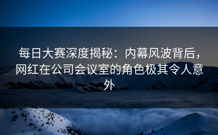 每日大赛深度揭秘：内幕风波背后，网红在公司会议室的角色极其令人意外