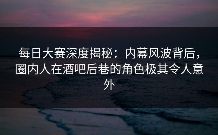 每日大赛深度揭秘：内幕风波背后，圈内人在酒吧后巷的角色极其令人意外