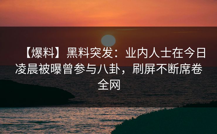 【爆料】黑料突发：业内人士在今日凌晨被曝曾参与八卦，刷屏不断席卷全网