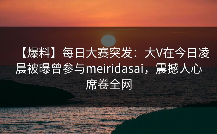 【爆料】每日大赛突发：大V在今日凌晨被曝曾参与meiridasai，震撼人心席卷全网